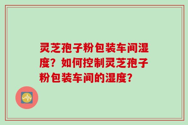 灵芝孢子粉包装车间湿度?如何控制灵芝孢子粉包装车间的湿度?