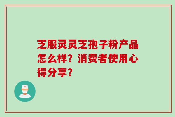 芝服灵灵芝孢子粉产品怎么样？消费者使用心得分享？