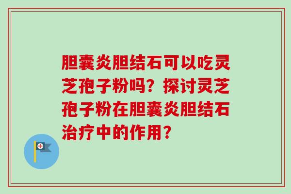 胆囊炎胆结石可以吃灵芝孢子粉吗?探讨灵芝孢子粉在胆囊炎胆结石治疗中的作用?