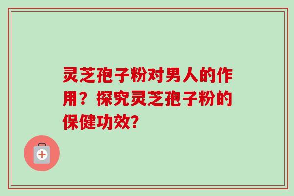 灵芝孢子粉对男人的作用？探究灵芝孢子粉的保健功效？