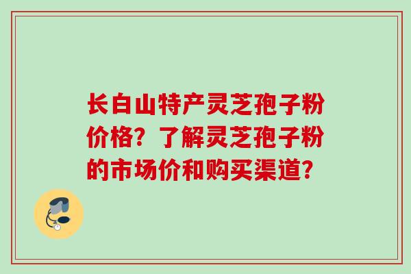 长白山特产灵芝孢子粉价格?了解灵芝孢子粉的市场价和购买渠道?