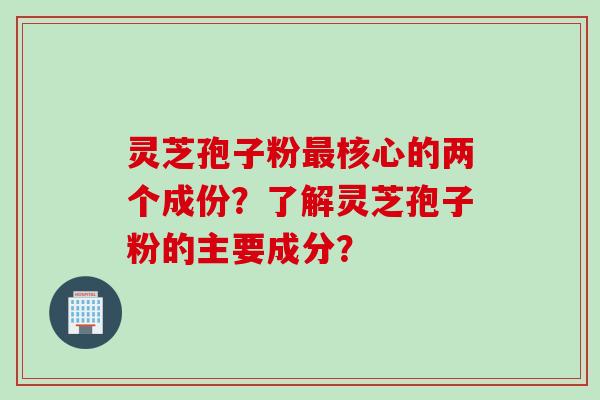 灵芝孢子粉最核心的两个成份?了解灵芝孢子粉的主要成分?