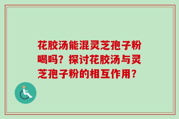 花胶汤能混灵芝孢子粉喝吗？探讨花胶汤与灵芝孢子粉的相互作用？