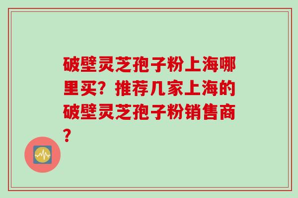 破壁灵芝孢子粉上海哪里买?推荐几家上海的破壁灵芝孢子粉销售商?