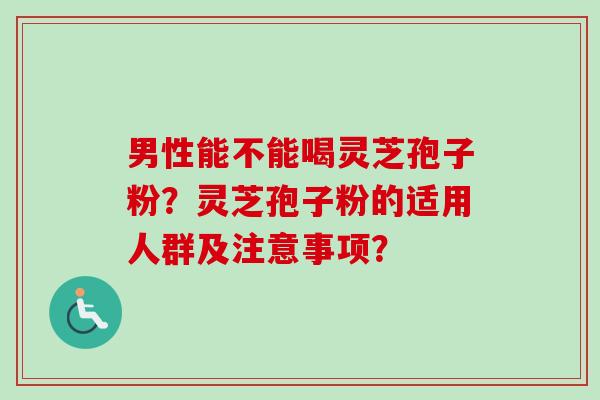 男性能不能喝灵芝孢子粉?灵芝孢子粉的适用人群及注意事项? 男性能不能喝灵芝孢子粉?灵芝孢子粉的适用人群及注意事项?