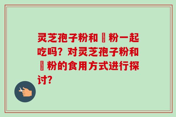 灵芝孢子粉和邚粉一起吃吗?对灵芝孢子粉和邚粉的食用方式进行探讨?