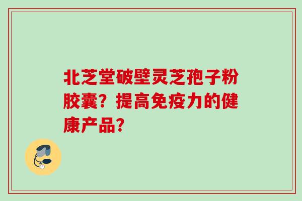 北芝堂破壁灵芝孢子粉胶囊？提高免疫力的健康产品？