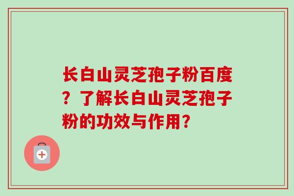 长白山灵芝孢子粉百度?了解长白山灵芝孢子粉的功效与作用?