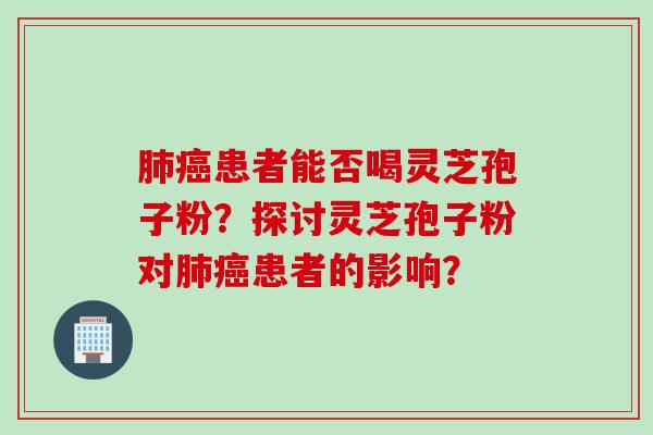 肺癌患者能否喝灵芝孢子粉?探讨灵芝孢子粉对肺癌患者的影响?
