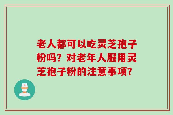 老人都可以吃灵芝孢子粉吗？对老年人服用灵芝孢子粉的注意事项？