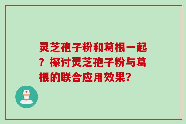 灵芝孢子粉和葛根一起?探讨灵芝孢子粉与葛根的联合应用效果? 灵芝孢子粉和葛根一起?探讨灵芝孢子粉与葛根的联合应用效果?