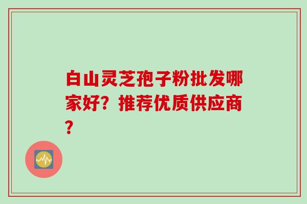 白山灵芝孢子粉批发哪家好?推荐优质供应商?