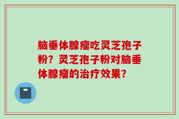 脑垂体腺瘤吃灵芝孢子粉?灵芝孢子粉对脑垂体腺瘤的治疗效果?