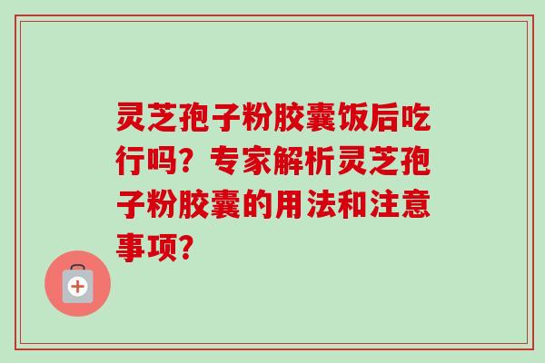 灵芝孢子粉胶囊饭后吃行吗?专家解析灵芝孢子粉胶囊的用法和注意事项?