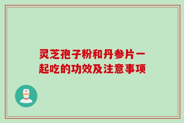 灵芝孢子粉和丹参片一起吃的功效及注意事项 灵芝孢子粉和丹参片一起吃的功效及注意事项