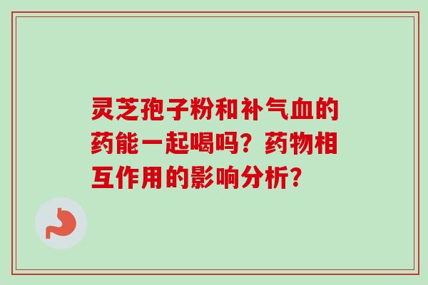 灵芝孢子粉和补气血的药能一起喝吗?药物相互作用的影响分析?