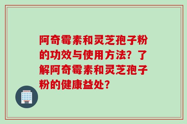 阿奇霉素和灵芝孢子粉的功效与使用方法?了解阿奇霉素和灵芝孢子粉的健康益处? 阿奇霉素和灵芝孢子粉的功效与使用方法?了解阿奇霉素和灵芝孢子粉的健康益处?