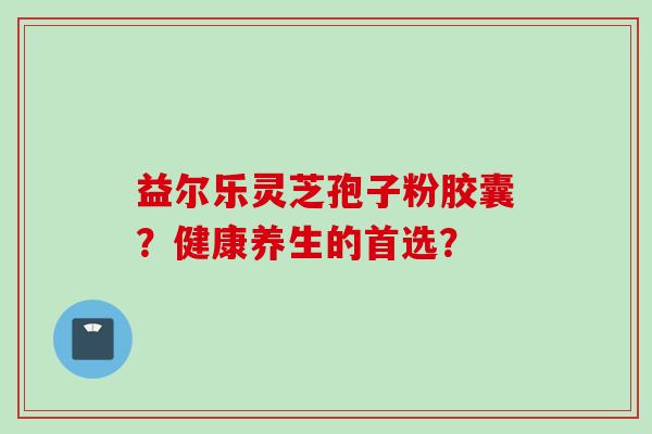益尔乐灵芝孢子粉胶囊?健康养生的首选?