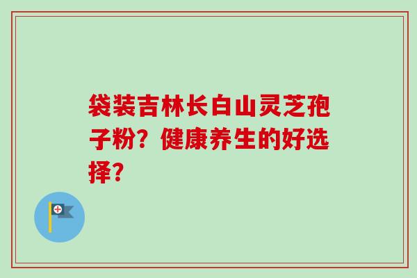 袋装吉林长白山灵芝孢子粉?健康养生的好选择? 袋装吉林长白山灵芝孢子粉?健康养生的好选择?