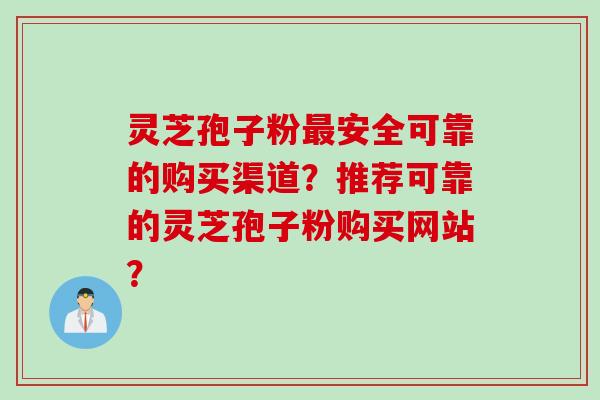 灵芝孢子粉最安全可靠的购买渠道？推荐可靠的灵芝孢子粉购买网站？