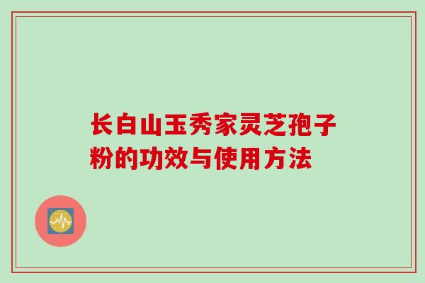 长白山玉秀家灵芝孢子粉的功效与使用方法