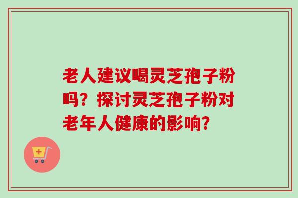 老人建议喝灵芝孢子粉吗?探讨灵芝孢子粉对老年人健康的影响? 老人建议喝灵芝孢子粉吗?探讨灵芝孢子粉对老年人健康的影响?