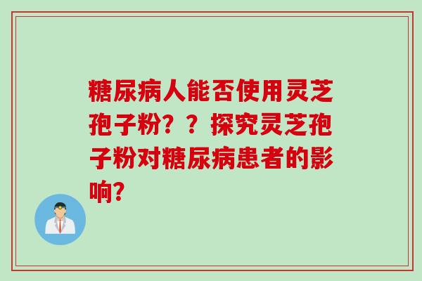 糖尿病人能否使用灵芝孢子粉??探究灵芝孢子粉对糖尿病患者的影响?