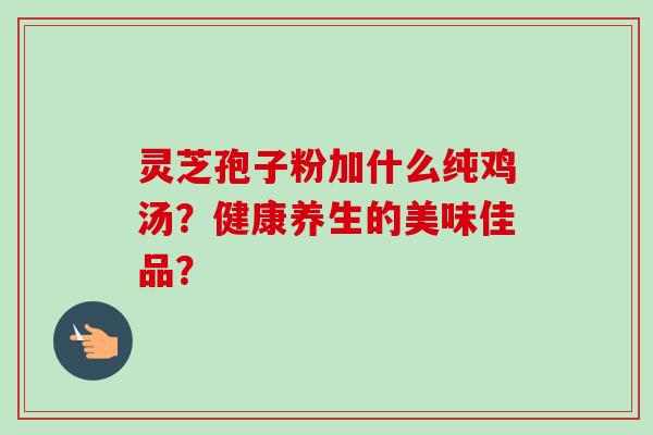 灵芝孢子粉加什么纯鸡汤?健康养生的美味佳品?