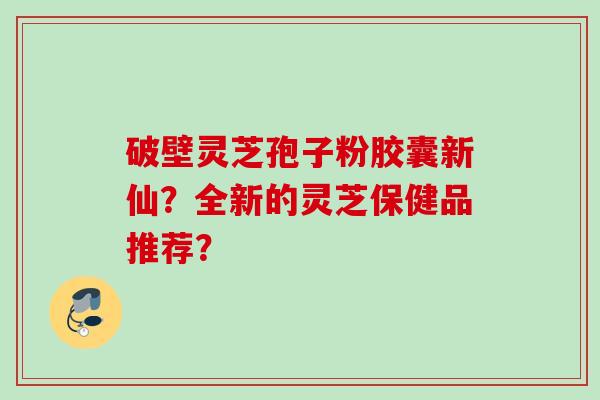 破壁灵芝孢子粉胶囊新仙?全新的灵芝保健品推荐?