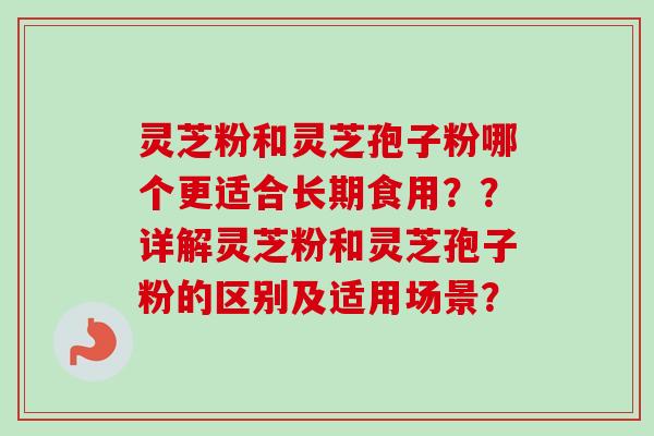 灵芝粉和灵芝孢子粉哪个更适合长期食用??详解灵芝粉和灵芝孢子粉的区别及适用场景? 灵芝粉和灵芝孢子粉哪个更适合长期食用??详解灵芝粉和灵芝孢子粉的区别及适用场景?