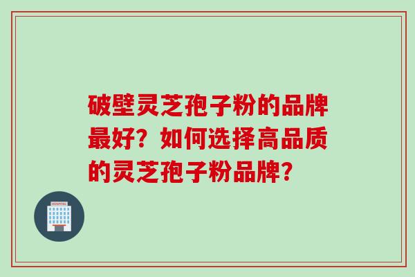 破壁灵芝孢子粉的品牌最好?如何选择高品质的灵芝孢子粉品牌?