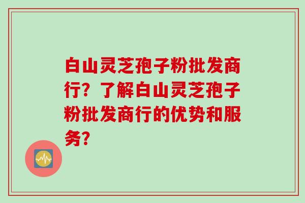 白山灵芝孢子粉批发商行?了解白山灵芝孢子粉批发商行的优势和服务?
