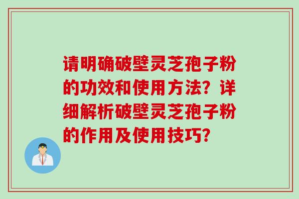 请明确破壁灵芝孢子粉的功效和使用方法？详细解析破壁灵芝孢子粉的作用及使用技巧？