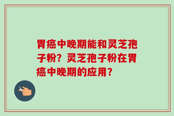 胃癌中晚期能和灵芝孢子粉?灵芝孢子粉在胃癌中晚期的应用?