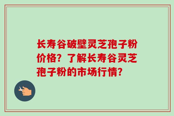 长寿谷破壁灵芝孢子粉价格?了解长寿谷灵芝孢子粉的市场行情?