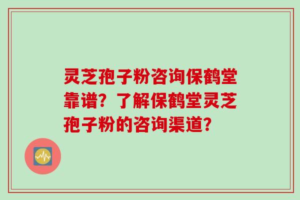 灵芝孢子粉咨询保鹤堂靠谱？了解保鹤堂灵芝孢子粉的咨询渠道？