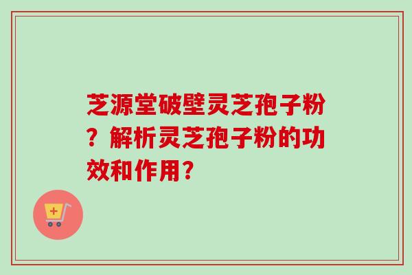 芝源堂破壁灵芝孢子粉？解析灵芝孢子粉的功效和作用？