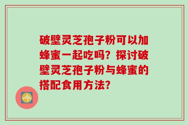 破壁灵芝孢子粉可以加蜂蜜一起吃吗?探讨破壁灵芝孢子粉与蜂蜜的搭配食用方法?