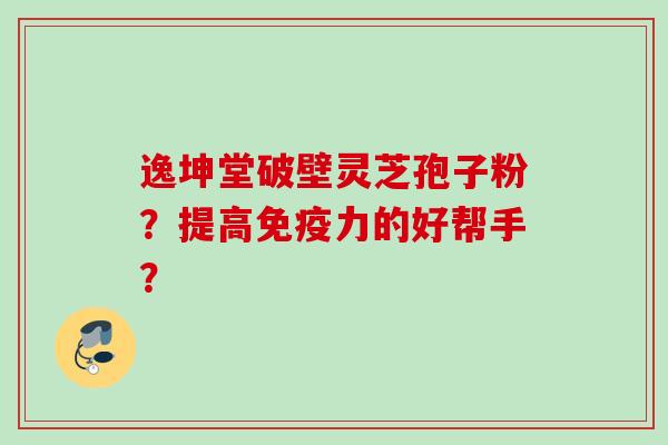 逸坤堂破壁灵芝孢子粉?提高免疫力的好帮手? 逸坤堂破壁灵芝孢子粉?提高免疫力的好帮手?