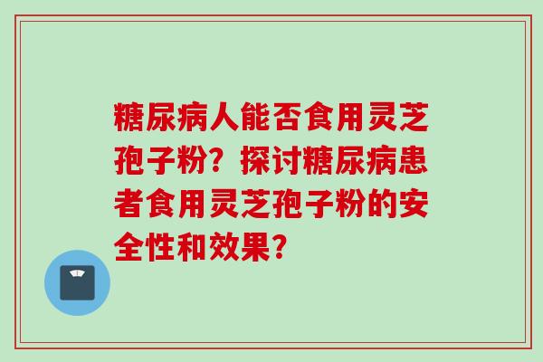 糖尿病人能否食用灵芝孢子粉?探讨糖尿病患者食用灵芝孢子粉的安全性和效果?