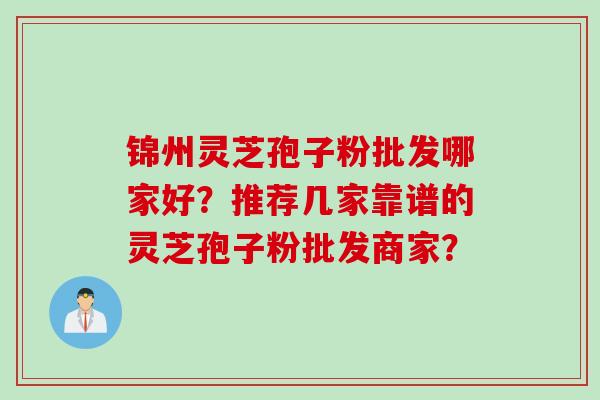 锦州灵芝孢子粉批发哪家好?推荐几家靠谱的灵芝孢子粉批发商家? 锦州灵芝孢子粉批发哪家好?推荐几家靠谱的灵芝孢子粉批发商家?