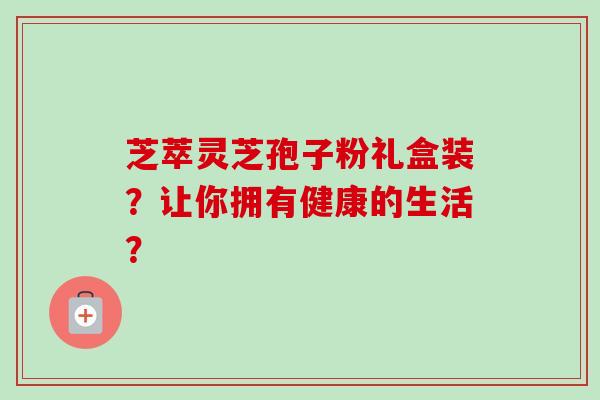 芝萃灵芝孢子粉礼盒装?让你拥有健康的生活?