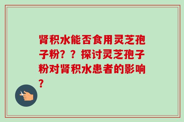 积水能否食用灵芝孢子粉??探讨灵芝孢子粉对积水患者的影响? 积水能否食用灵芝孢子粉??探讨灵芝孢子粉对积水患者的影响?