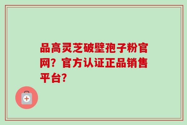 品高灵芝破壁孢子粉官网？官方认证正品销售平台？