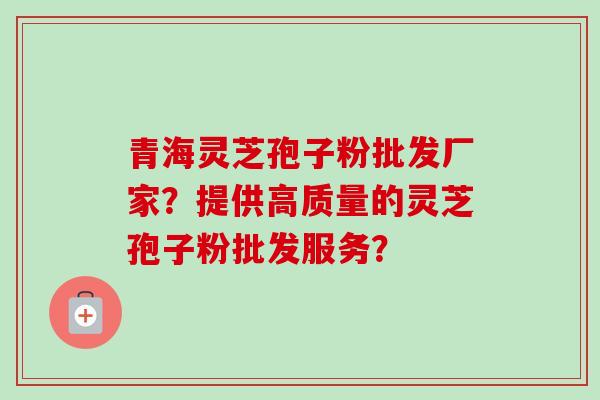 青海灵芝孢子粉批发厂家？提供高质量的灵芝孢子粉批发服务？