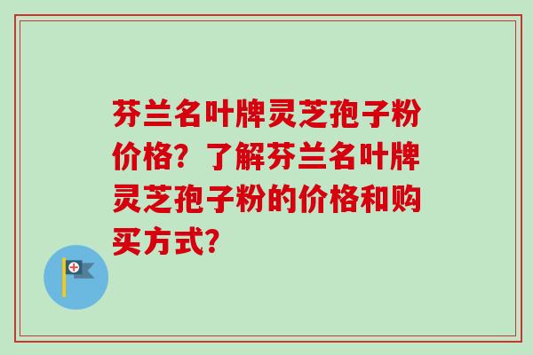 芬兰名叶牌灵芝孢子粉价格？了解芬兰名叶牌灵芝孢子粉的价格和购买方式？