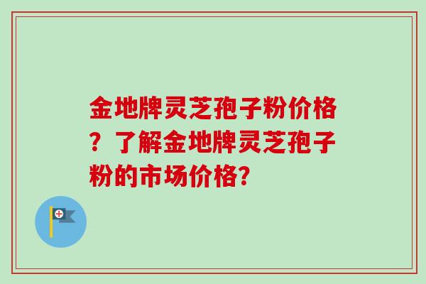 金地牌灵芝孢子粉价格?了解金地牌灵芝孢子粉的市场价格?