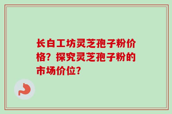 长白工坊灵芝孢子粉价格？探究灵芝孢子粉的市场价位？