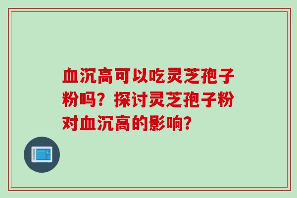 沉高可以吃灵芝孢子粉吗?探讨灵芝孢子粉对沉高的影响? 沉高可以吃灵芝孢子粉吗?探讨灵芝孢子粉对沉高的影响?