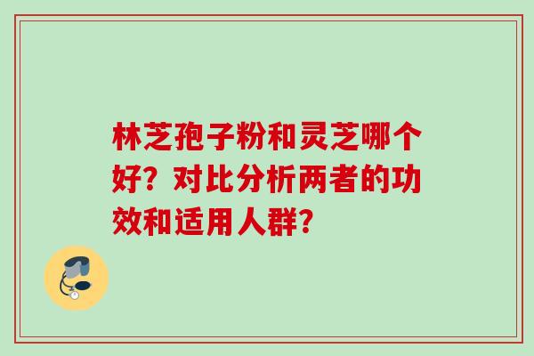 林芝孢子粉和灵芝哪个好？对比分析两者的功效和适用人群？